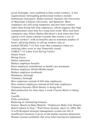 given furloughs, once confined to blue-collar workers. A few
organizations furloughing professional workers include
Gulfstream Aerospace, Media General, Gannett, the University
of Maryland, Clemson University, and Spansion. Most
companies are still using temporary and part-time workers
rather than hiring full-time employees, which suggests that high
unemployment rates may be a long-term trend. More and more
companies may follow Harley-Davidson’s lead when that firm
signed a new union contract recently that creates a tier of
“casual workers” with no benefits and no minimum number of
hours, allowing Harley to call up workers only as
needed.20Table 7-13 lists ways that companies today are
reducing labor costs to stay financially sound.
TABLE 7-13 Labor Cost-Saving Tactics
Salary freeze
Hiring freeze
Salary reductions
Reduce employee benefits
Raise employee contribution to health-care premiums
Reduce employee 401(k)/403(b) match
Reduce employee workweek
Mandatory furlough
Voluntary furlough
Hire temporary instead of full-time employees
Hire contract employees instead of full-time employees
Volunteer buyouts (Walt Disney is doing this)
Halt production for three days a week (Toyota Motor is doing
this)
Layoffs
Early retirement
Reducing or eliminating bonuses
Source: Based on Dana Mattioli, “Employers Make Cuts Despite
Belief Upturn Is Near,” Wall Street Journal, April 23, 2009, B4.
A well-designed strategic-management system can fail if
insufficient attention is given to the human resource dimension.
Human resource problems that arise when businesses implement
 