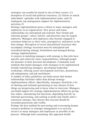 strategies can usually be traced to one of three causes: (1)
disruption of social and political structures, (2) failure to match
individuals’ aptitudes with implementation tasks, and (3)
inadequate top management support for implementation
activities.21
Strategy implementation poses a threat to many managers and
employees in an organization. New power and status
relationships are anticipated and realized. New formal and
informal groups’ values, beliefs, and priorities may be largely
unknown. Managers and employees may become engaged in
resistance behavior as their roles, prerogatives, and power in the
firm change. Disruption of social and political structures that
accompany strategy execution must be anticipated and
considered during strategy formulation and managed during
strategy implementation.
A concern in matching managers with strategy is that jobs have
specific and relatively static responsibilities, although people
are dynamic in their personal development. Commonly used
methods that match managers with strategies to be implemented
include transferring managers, developing leadership
workshops, offering career development activities, promotions,
job enlargement, and job enrichment.
A number of other guidelines can help ensure that human
relationships facilitate rather than disrupt strategy-
implementation efforts. Specifically, managers should do a lot
of chatting and informal questioning to stay abreast of how
things are progressing and to know when to intervene. Managers
can build support for strategy-implementation efforts by giving
few orders, announcing few decisions, depending heavily on
informal questioning, and seeking to probe and clarify until a
consensus emerges. Key thrusts that succeed should be
rewarded generously and visibly.
Perhaps the best method for preventing and overcoming human
resource problems in strategic management is to actively
involve as many managers and employees as possible in the
process. Although time consuming, this approach builds
 