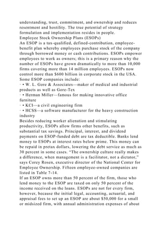 understanding, trust, commitment, and ownership and reduces
resentment and hostility. The true potential of strategy
formulation and implementation resides in people.
Employee Stock Ownership Plans (ESOPs)
An ESOP is a tax-qualified, defined-contribution, employee-
benefit plan whereby employees purchase stock of the company
through borrowed money or cash contributions. ESOPs empower
employees to work as owners; this is a primary reason why the
number of ESOPs have grown dramatically to more than 10,000
firms covering more than 14 million employees. ESOPs now
control more than $600 billion in corporate stock in the USA.
Some ESOP companies include:
· • W. L. Gore & Associates—maker of medical and industrial
products as well as Gore-Tex
· • Herman Miller—famous for making innovative office
furniture
· • KCI—a civil engineering firm
· • HCSS—a software manufacturer for the heavy construction
industry
Besides reducing worker alienation and stimulating
productivity, ESOPs allow firms other benefits, such as
substantial tax savings. Principal, interest, and dividend
payments on ESOP-funded debt are tax deductible. Banks lend
money to ESOPs at interest rates below prime. This money can
be repaid in pretax dollars, lowering the debt service as much as
30 percent in some cases. “The ownership culture really makes
a difference, when management is a facilitator, not a dictator,”
says Corey Rosen, executive director of the National Center for
Employee Ownership. Fifteen employee-owned companies are
listed in Table 7-14.
If an ESOP owns more than 50 percent of the firm, those who
lend money to the ESOP are taxed on only 50 percent of the
income received on the loans. ESOPs are not for every firm,
however, because the initial legal, accounting, actuarial, and
appraisal fees to set up an ESOP are about $50,000 for a small
or midsized firm, with annual administration expenses of about
 