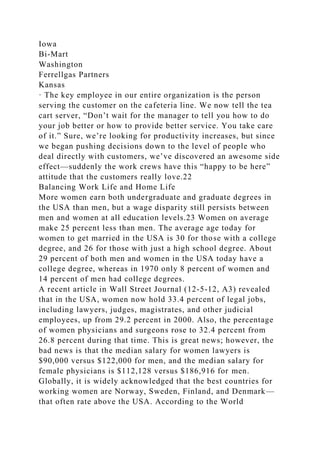 Iowa
Bi-Mart
Washington
Ferrellgas Partners
Kansas
· The key employee in our entire organization is the person
serving the customer on the cafeteria line. We now tell the tea
cart server, “Don’t wait for the manager to tell you how to do
your job better or how to provide better service. You take care
of it.” Sure, we’re looking for productivity increases, but since
we began pushing decisions down to the level of people who
deal directly with customers, we’ve discovered an awesome side
effect—suddenly the work crews have this “happy to be here”
attitude that the customers really love.22
Balancing Work Life and Home Life
More women earn both undergraduate and graduate degrees in
the USA than men, but a wage disparity still persists between
men and women at all education levels.23 Women on average
make 25 percent less than men. The average age today for
women to get married in the USA is 30 for those with a college
degree, and 26 for those with just a high school degree. About
29 percent of both men and women in the USA today have a
college degree, whereas in 1970 only 8 percent of women and
14 percent of men had college degrees.
A recent article in Wall Street Journal (12-5-12, A3) revealed
that in the USA, women now hold 33.4 percent of legal jobs,
including lawyers, judges, magistrates, and other judicial
employees, up from 29.2 percent in 2000. Also, the percentage
of women physicians and surgeons rose to 32.4 percent from
26.8 percent during that time. This is great news; however, the
bad news is that the median salary for women lawyers is
$90,000 versus $122,000 for men, and the median salary for
female physicians is $112,128 versus $186,916 for men.
Globally, it is widely acknowledged that the best countries for
working women are Norway, Sweden, Finland, and Denmark—
that often rate above the USA. According to the World
 