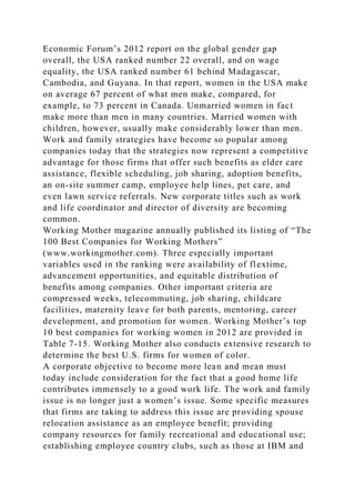 Economic Forum’s 2012 report on the global gender gap
overall, the USA ranked number 22 overall, and on wage
equality, the USA ranked number 61 behind Madagascar,
Cambodia, and Guyana. In that report, women in the USA make
on average 67 percent of what men make, compared, for
example, to 73 percent in Canada. Unmarried women in fact
make more than men in many countries. Married women with
children, however, usually make considerably lower than men.
Work and family strategies have become so popular among
companies today that the strategies now represent a competitive
advantage for those firms that offer such benefits as elder care
assistance, flexible scheduling, job sharing, adoption benefits,
an on-site summer camp, employee help lines, pet care, and
even lawn service referrals. New corporate titles such as work
and life coordinator and director of diversity are becoming
common.
Working Mother magazine annually published its listing of “The
100 Best Companies for Working Mothers”
(www.workingmother.com). Three especially important
variables used in the ranking were availability of flextime,
advancement opportunities, and equitable distribution of
benefits among companies. Other important criteria are
compressed weeks, telecommuting, job sharing, childcare
facilities, maternity leave for both parents, mentoring, career
development, and promotion for women. Working Mother’s top
10 best companies for working women in 2012 are provided in
Table 7-15. Working Mother also conducts extensive research to
determine the best U.S. firms for women of color.
A corporate objective to become more lean and mean must
today include consideration for the fact that a good home life
contributes immensely to a good work life. The work and family
issue is no longer just a women’s issue. Some specific measures
that firms are taking to address this issue are providing spouse
relocation assistance as an employee benefit; providing
company resources for family recreational and educational use;
establishing employee country clubs, such as those at IBM and
 