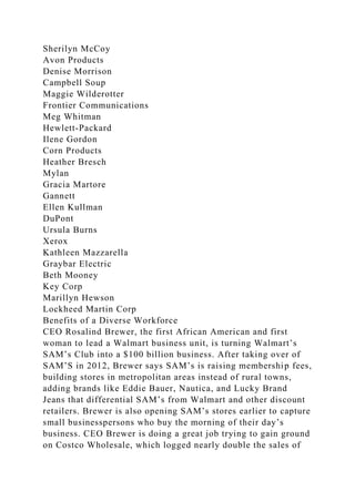 Sherilyn McCoy
Avon Products
Denise Morrison
Campbell Soup
Maggie Wilderotter
Frontier Communications
Meg Whitman
Hewlett-Packard
Ilene Gordon
Corn Products
Heather Bresch
Mylan
Gracia Martore
Gannett
Ellen Kullman
DuPont
Ursula Burns
Xerox
Kathleen Mazzarella
Graybar Electric
Beth Mooney
Key Corp
Marillyn Hewson
Lockheed Martin Corp
Benefits of a Diverse Workforce
CEO Rosalind Brewer, the first African American and first
woman to lead a Walmart business unit, is turning Walmart’s
SAM’s Club into a $100 billion business. After taking over of
SAM’S in 2012, Brewer says SAM’s is raising membership fees,
building stores in metropolitan areas instead of rural towns,
adding brands like Eddie Bauer, Nautica, and Lucky Brand
Jeans that differential SAM’s from Walmart and other discount
retailers. Brewer is also opening SAM’s stores earlier to capture
small businesspersons who buy the morning of their day’s
business. CEO Brewer is doing a great job trying to gain ground
on Costco Wholesale, which logged nearly double the sales of
 