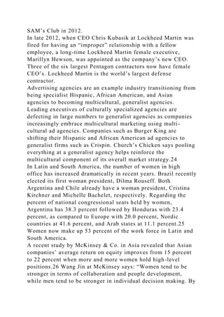 SAM’s Club in 2012.
In late 2012, when CEO Chris Kubasik at Lockheed Martin was
fired for having an “improper” relationship with a fellow
employee, a long-time Lockheed Martin female executive,
Marillyn Hewson, was appointed as the company’s new CEO.
Three of the six largest Pentagon contractors now have female
CEO’s. Lockheed Martin is the world’s largest defense
contractor.
Advertising agencies are an example industry transitioning from
being specialist Hispanic, African American, and Asian
agencies to becoming multicultural, generalist agencies.
Leading executives of culturally specialized agencies are
defecting in large numbers to generalist agencies as companies
increasingly embrace multicultural marketing using multi-
cultural ad agencies. Companies such as Burger King are
shifting their Hispanic and African American ad agencies to
generalist firms such as Crispin. Church’s Chicken says pooling
everything at a generalist agency helps reinforce the
multicultural component of its overall market strategy.24
In Latin and South America, the number of women in high
office has increased dramatically in recent years. Brazil recently
elected its first woman president, Dilma Rouseff. Both
Argentina and Chile already have a woman president, Cristina
Kirchner and Michelle Bachelet, respectively. Regarding the
percent of national congressional seats held by women,
Argentina has 38.3 percent followed by Honduras with 23.4
percent, as compared to Europe with 20.0 percent, Nordic
countries at 41.6 percent, and Arab states at 11.1 percent.25
Women now make up 53 percent of the work force in Latin and
South America.
A recent study by McKinsey & Co. in Asia revealed that Asian
companies’ average return on equity improves from 15 percent
to 22 percent when more and more women hold high-level
positions.26 Wang Jin at McKinsey says: “Women tend to be
stronger in terms of collaboration and people development,
while men tend to be stronger in individual decision making. By
 