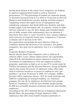 having more women at the senior level, companies are helping
to improve organizational health as well as financial
performance.”27 The percentage of women on corporate boards
in Australia increased from 8.3 in 2010 to 14 percent in 2012.28
Malaysia and South Korea are also making excellent progress
integrating women into upper levels of management and
subsidizing companies that build child-care facilities and help
women juggle work and family life. In contrast, women in India
still are expected to care for their family and extended family;
also in India women often unfortunately have an abortion if
they know their fetus is a girl. Overall in Asia, women comprise
only 6 percent of corporate board seats, compared to 17 percent
in Europe and 15 percent in the USA.
An organization can perhaps be most effective when its
workforce mirrors the diversity of its customers. For global
companies, this goal can be optimistic, but it is a worthwhile
goal.
Corporate Wellness Programs
Recent articles detail how companies such as Johnson &
Johnson (J&J), Lowe’s Home-Improvement, the supermarket
chain H-E-B, and Healthwise report impressive returns on
investment of comprehensive, well-run employee wellness
programs, sometimes as high as six to one.29 A recent study by
Fidelity Investments and the National Business Group on Health
reports that nearly 90 percent of employers today offer some
kind of wellness incentives or prizes to employees who “get
healthier,” up from 59 percent in 2009. For example, JetBlue
Airways offers employees money—$25 for teeth cleanings and
$400 for completing an Ironman triathlon, etc. Furniture
company, KI, has all its employees divided into four groups
based on “healthiness” with the most-healthy people paying
$1,000 less on health insurance premiums than the least-healthy
employees.
According to the 2013 National Survey of Employer-Sponsored
Health Plans, the percentage of large employers (500+
employees) that offer lower health insurance premiums to
 