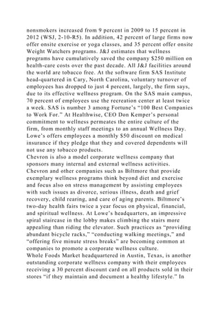 nonsmokers increased from 9 percent in 2009 to 15 percent in
2012 (WSJ, 2-10-R5). In addition, 42 percent of large firms now
offer onsite exercise or yoga classes, and 35 percent offer onsite
Weight Watchers programs. J&J estimates that wellness
programs have cumulatively saved the company $250 million on
health-care costs over the past decade. All J&J facilities around
the world are tobacco free. At the software firm SAS Institute
head-quartered in Cary, North Carolina, voluntary turnover of
employees has dropped to just 4 percent, largely, the firm says,
due to its effective wellness program. On the SAS main campus,
70 percent of employees use the recreation center at least twice
a week. SAS is number 3 among Fortune’s “100 Best Companies
to Work For.” At Healthwise, CEO Don Kemper’s personal
commitment to wellness permeates the entire culture of the
firm, from monthly staff meetings to an annual Wellness Day.
Lowe’s offers employees a monthly $50 discount on medical
insurance if they pledge that they and covered dependents will
not use any tobacco products.
Chevron is also a model corporate wellness company that
sponsors many internal and external wellness activities.
Chevron and other companies such as Biltmore that provide
exemplary wellness programs think beyond diet and exercise
and focus also on stress management by assisting employees
with such issues as divorce, serious illness, death and grief
recovery, child rearing, and care of aging parents. Biltmore’s
two-day health fairs twice a year focus on physical, financial,
and spiritual wellness. At Lowe’s headquarters, an impressive
spiral staircase in the lobby makes climbing the stairs more
appealing than riding the elevator. Such practices as “providing
abundant bicycle racks,” “conducting walking meetings,” and
“offering five minute stress breaks” are becoming common at
companies to promote a corporate wellness culture.
Whole Foods Market headquartered in Austin, Texas, is another
outstanding corporate wellness company with their employees
receiving a 30 percent discount card on all products sold in their
stores “if they maintain and document a healthy lifestyle.” In
 