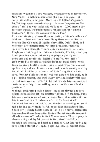 addition, Wegman’s Food Markets, headquartered in Rochester,
New York, is another supermarket chain with an excellent
corporate wellness program. More than 11,000 of Wegman’s
39,000 employees recently took part in a challenge to eat five
cups of fruit and vegetables and walk up to 10,000 steps a day
for eight weeks. Wegman recently ranked number 4 among
Fortune’s “100 Best Companies to Work For.”
Firms are striving to lower the accelerating costs of employees’
health-care insurance premiums. Many firms such as Scotts
Miracle-Gro Company (based in Marysville, Ohio), IBM, and
Microsoft are implementing wellness programs, requiring
employees to get healthier or pay higher insurance premiums.
Employees that do get healthier win bonuses, free trips, and pay
lower premiums; nonconforming employees pay higher
premiums and receive no “healthy” benefits. Wellness of
employees has become a strategic issue for many firms. Most
firms require a health examination as a part of an employment
application, and healthiness is more and more becoming a hiring
factor. Michael Porter, coauthor of Redefining Health Care,
says, “We have this notion that you can gorge on hot dogs, be in
a pie-eating contest, and drink every day, and society will take
care of you. We can’t afford to let individuals drive up company
costs because they’re not willing to address their own health
problems.”
Wellness programs provide counseling to employees and seek
lifestyle changes to achieve healthier living. For example, trans
fats are a major cause of heart disease. Near elimination of trans
fats in one’s diet will reduce one’s risk for heart attack.
Saturated fats are also bad, so one should avoid eating too much
red meat and dairy products, which are high in saturated fats.
Seven key lifestyle habits listed in Table 7-17 may significantly
improve health and longevity. Boston Market recently removed
all salt shakers off tables in its 476 restaurants. The company is
also reducing salt by 20 percent in its rotisserie chicken,
macaroni and cheese, and mashed potatoes. CEO George Michel
says Boston Market will reduce salt levels by 15 percent menu-
 