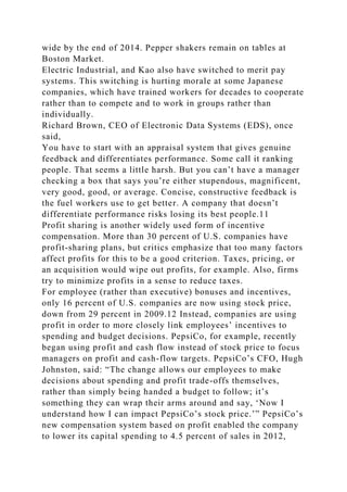 wide by the end of 2014. Pepper shakers remain on tables at
Boston Market.
Electric Industrial, and Kao also have switched to merit pay
systems. This switching is hurting morale at some Japanese
companies, which have trained workers for decades to cooperate
rather than to compete and to work in groups rather than
individually.
Richard Brown, CEO of Electronic Data Systems (EDS), once
said,
You have to start with an appraisal system that gives genuine
feedback and differentiates performance. Some call it ranking
people. That seems a little harsh. But you can’t have a manager
checking a box that says you’re either stupendous, magnificent,
very good, good, or average. Concise, constructive feedback is
the fuel workers use to get better. A company that doesn’t
differentiate performance risks losing its best people.11
Profit sharing is another widely used form of incentive
compensation. More than 30 percent of U.S. companies have
profit-sharing plans, but critics emphasize that too many factors
affect profits for this to be a good criterion. Taxes, pricing, or
an acquisition would wipe out profits, for example. Also, firms
try to minimize profits in a sense to reduce taxes.
For employee (rather than executive) bonuses and incentives,
only 16 percent of U.S. companies are now using stock price,
down from 29 percent in 2009.12 Instead, companies are using
profit in order to more closely link employees’ incentives to
spending and budget decisions. PepsiCo, for example, recently
began using profit and cash flow instead of stock price to focus
managers on profit and cash-flow targets. PepsiCo’s CFO, Hugh
Johnston, said: “The change allows our employees to make
decisions about spending and profit trade-offs themselves,
rather than simply being handed a budget to follow; it’s
something they can wrap their arms around and say, ‘Now I
understand how I can impact PepsiCo’s stock price.’” PepsiCo’s
new compensation system based on profit enabled the company
to lower its capital spending to 4.5 percent of sales in 2012,
 