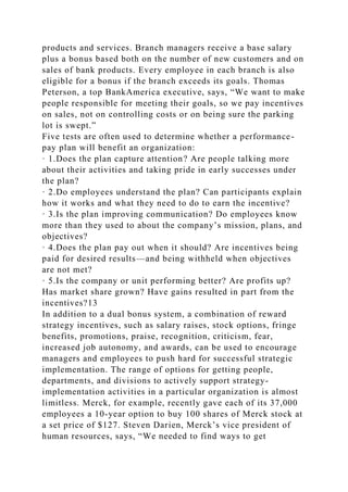 products and services. Branch managers receive a base salary
plus a bonus based both on the number of new customers and on
sales of bank products. Every employee in each branch is also
eligible for a bonus if the branch exceeds its goals. Thomas
Peterson, a top BankAmerica executive, says, “We want to make
people responsible for meeting their goals, so we pay incentives
on sales, not on controlling costs or on being sure the parking
lot is swept.”
Five tests are often used to determine whether a performance-
pay plan will benefit an organization:
· 1.Does the plan capture attention? Are people talking more
about their activities and taking pride in early successes under
the plan?
· 2.Do employees understand the plan? Can participants explain
how it works and what they need to do to earn the incentive?
· 3.Is the plan improving communication? Do employees know
more than they used to about the company’s mission, plans, and
objectives?
· 4.Does the plan pay out when it should? Are incentives being
paid for desired results—and being withheld when objectives
are not met?
· 5.Is the company or unit performing better? Are profits up?
Has market share grown? Have gains resulted in part from the
incentives?13
In addition to a dual bonus system, a combination of reward
strategy incentives, such as salary raises, stock options, fringe
benefits, promotions, praise, recognition, criticism, fear,
increased job autonomy, and awards, can be used to encourage
managers and employees to push hard for successful strategic
implementation. The range of options for getting people,
departments, and divisions to actively support strategy-
implementation activities in a particular organization is almost
limitless. Merck, for example, recently gave each of its 37,000
employees a 10-year option to buy 100 shares of Merck stock at
a set price of $127. Steven Darien, Merck’s vice president of
human resources, says, “We needed to find ways to get
 