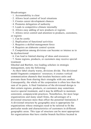 Disadvantages
· 1. Accountability is clear
· 2. Allows local control of local situations
· 3. Creates career development chances
· 4. Promotes delegation of authority
· 5. Leads to competitive climate internally
· 6. Allows easy adding of new products or regions
· 7. Allows strict control and attention to products, customers,
or regions
· 1. Can be costly
· 2. Duplication of functional activities
· 3. Requires a skilled management force
· 4. Requires an elaborate control system
· 5. Competition among divisions can become so intense as to
be dysfunctional
· 6. Can lead to limited sharing of ideas and resources
· 7. Some regions, products, or customers may receive special
treatment
Ghoshal and Bartlett, two leading scholars in strategic
management, note the following:
· As their label clearly warns, divisions divide. The divisional
model fragments companies’ resources; it creates vertical
communication channels that insulate business units and
prevents them from sharing their strengths with one another.
Consequently, the whole of the corporation is often less than the
sum of its parts. A final limitation of the divisional design is
that certain regions, products, or customers may sometimes
receive special treatment, and it may be difficult to maintain
consistent, companywide practices. Nonetheless, for most large
organizations and many small firms, the advantages of a
divisional structure more than offset the potential limitations.5
A divisional structure by geographic area is appropriate for
organizations whose strategies need to be tailored to fit the
particular needs and characteristics of customers in different
geographic areas. This type of structure can be most appropriate
for organizations that have similar branch facilities located in
 