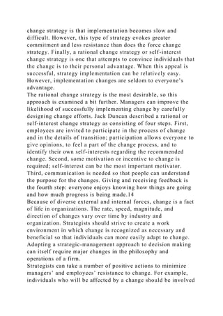 change strategy is that implementation becomes slow and
difficult. However, this type of strategy evokes greater
commitment and less resistance than does the force change
strategy. Finally, a rational change strategy or self-interest
change strategy is one that attempts to convince individuals that
the change is to their personal advantage. When this appeal is
successful, strategy implementation can be relatively easy.
However, implementation changes are seldom to everyone’s
advantage.
The rational change strategy is the most desirable, so this
approach is examined a bit further. Managers can improve the
likelihood of successfully implementing change by carefully
designing change efforts. Jack Duncan described a rational or
self-interest change strategy as consisting of four steps. First,
employees are invited to participate in the process of change
and in the details of transition; participation allows everyone to
give opinions, to feel a part of the change process, and to
identify their own self-interests regarding the recommended
change. Second, some motivation or incentive to change is
required; self-interest can be the most important motivator.
Third, communication is needed so that people can understand
the purpose for the changes. Giving and receiving feedback is
the fourth step: everyone enjoys knowing how things are going
and how much progress is being made.14
Because of diverse external and internal forces, change is a fact
of life in organizations. The rate, speed, magnitude, and
direction of changes vary over time by industry and
organization. Strategists should strive to create a work
environment in which change is recognized as necessary and
beneficial so that individuals can more easily adapt to change.
Adopting a strategic-management approach to decision making
can itself require major changes in the philosophy and
operations of a firm.
Strategists can take a number of positive actions to minimize
managers’ and employees’ resistance to change. For example,
individuals who will be affected by a change should be involved
 