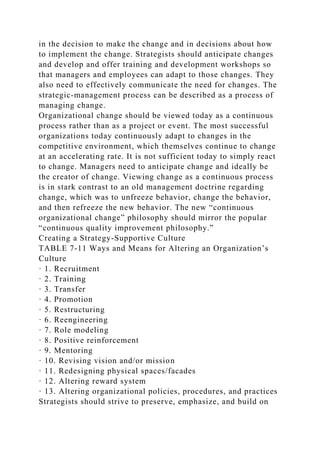 in the decision to make the change and in decisions about how
to implement the change. Strategists should anticipate changes
and develop and offer training and development workshops so
that managers and employees can adapt to those changes. They
also need to effectively communicate the need for changes. The
strategic-management process can be described as a process of
managing change.
Organizational change should be viewed today as a continuous
process rather than as a project or event. The most successful
organizations today continuously adapt to changes in the
competitive environment, which themselves continue to change
at an accelerating rate. It is not sufficient today to simply react
to change. Managers need to anticipate change and ideally be
the creator of change. Viewing change as a continuous process
is in stark contrast to an old management doctrine regarding
change, which was to unfreeze behavior, change the behavior,
and then refreeze the new behavior. The new “continuous
organizational change” philosophy should mirror the popular
“continuous quality improvement philosophy.”
Creating a Strategy-Supportive Culture
TABLE 7-11 Ways and Means for Altering an Organization’s
Culture
· 1. Recruitment
· 2. Training
· 3. Transfer
· 4. Promotion
· 5. Restructuring
· 6. Reengineering
· 7. Role modeling
· 8. Positive reinforcement
· 9. Mentoring
· 10. Revising vision and/or mission
· 11. Redesigning physical spaces/facades
· 12. Altering reward system
· 13. Altering organizational policies, procedures, and practices
Strategists should strive to preserve, emphasize, and build on
 