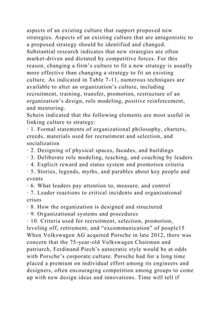aspects of an existing culture that support proposed new
strategies. Aspects of an existing culture that are antagonistic to
a proposed strategy should be identified and changed.
Substantial research indicates that new strategies are often
market-driven and dictated by competitive forces. For this
reason, changing a firm’s culture to fit a new strategy is usually
more effective than changing a strategy to fit an existing
culture. As indicated in Table 7-11, numerous techniques are
available to alter an organization’s culture, including
recruitment, training, transfer, promotion, restructure of an
organization’s design, role modeling, positive reinforcement,
and mentoring.
Schein indicated that the following elements are most useful in
linking culture to strategy:
· 1. Formal statements of organizational philosophy, charters,
creeds, materials used for recruitment and selection, and
socialization
· 2. Designing of physical spaces, facades, and buildings
· 3. Deliberate role modeling, teaching, and coaching by leaders
· 4. Explicit reward and status system and promotion criteria
· 5. Stories, legends, myths, and parables about key people and
events
· 6. What leaders pay attention to, measure, and control
· 7. Leader reactions to critical incidents and organizational
crises
· 8. How the organization is designed and structured
· 9. Organizational systems and procedures
· 10. Criteria used for recruitment, selection, promotion,
leveling off, retirement, and “excommunication” of people15
When Volkswagen AG acquired Porsche in late 2012, there was
concern that the 75-year-old Volkswagen Chairman and
patriarch, Ferdinand Piech’s autocratic style would be at odds
with Porsche’s corporate culture. Porsche had for a long time
placed a premium on individual effort among its engineers and
designers, often encouraging competition among groups to come
up with new design ideas and innovations. Time will tell if
 