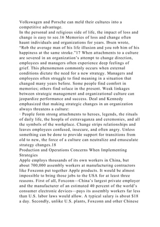 Volkswagen and Porsche can meld their cultures into a
competitive advantage.
In the personal and religious side of life, the impact of loss and
change is easy to see.16 Memories of loss and change often
haunt individuals and organizations for years. Ibsen wrote,
“Rob the average man of his life illusion and you rob him of his
happiness at the same stroke.”17 When attachments to a culture
are severed in an organization’s attempt to change direction,
employees and managers often experience deep feelings of
grief. This phenomenon commonly occurs when external
conditions dictate the need for a new strategy. Managers and
employees often struggle to find meaning in a situation that
changed many years before. Some people find comfort in
memories; others find solace in the present. Weak linkages
between strategic management and organizational culture can
jeopardize performance and success. Deal and Kennedy
emphasized that making strategic changes in an organization
always threatens a culture:
· People form strong attachments to heroes, legends, the rituals
of daily life, the hoopla of extravaganza and ceremonies, and all
the symbols of the workplace. Change strips relationships and
leaves employees confused, insecure, and often angry. Unless
something can be done to provide support for transitions from
old to new, the force of a culture can neutralize and emasculate
strategy changes.18
Production and Operations Concerns When Implementing
Strategies
Apple employs thousands of its own workers in China, but
about 700,000 assembly workers at manufacturing contractors
like Foxconn put together Apple products. It would be almost
impossible to bring those jobs to the USA for at least three
reasons. First of all, Foxconn—China’s largest private employer
and the manufacturer of an estimated 40 percent of the world’s
consumer electronic devices—pays its assembly workers far less
than U.S. labor laws would allow. A typical salary is about $18
a day. Secondly, unlike U.S. plants, Foxconn and other Chinese
 