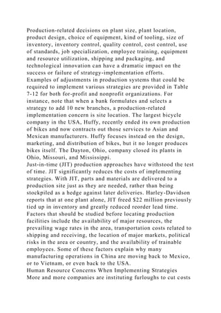 Production-related decisions on plant size, plant location,
product design, choice of equipment, kind of tooling, size of
inventory, inventory control, quality control, cost control, use
of standards, job specialization, employee training, equipment
and resource utilization, shipping and packaging, and
technological innovation can have a dramatic impact on the
success or failure of strategy-implementation efforts.
Examples of adjustments in production systems that could be
required to implement various strategies are provided in Table
7-12 for both for-profit and nonprofit organizations. For
instance, note that when a bank formulates and selects a
strategy to add 10 new branches, a production-related
implementation concern is site location. The largest bicycle
company in the USA, Huffy, recently ended its own production
of bikes and now contracts out those services to Asian and
Mexican manufacturers. Huffy focuses instead on the design,
marketing, and distribution of bikes, but it no longer produces
bikes itself. The Dayton, Ohio, company closed its plants in
Ohio, Missouri, and Mississippi.
Just-in-time (JIT) production approaches have withstood the test
of time. JIT significantly reduces the costs of implementing
strategies. With JIT, parts and materials are delivered to a
production site just as they are needed, rather than being
stockpiled as a hedge against later deliveries. Harley-Davidson
reports that at one plant alone, JIT freed $22 million previously
tied up in inventory and greatly reduced reorder lead time.
Factors that should be studied before locating production
facilities include the availability of major resources, the
prevailing wage rates in the area, transportation costs related to
shipping and receiving, the location of major markets, political
risks in the area or country, and the availability of trainable
employees. Some of these factors explain why many
manufacturing operations in China are moving back to Mexico,
or to Vietnam, or even back to the USA.
Human Resource Concerns When Implementing Strategies
More and more companies are instituting furloughs to cut costs
 