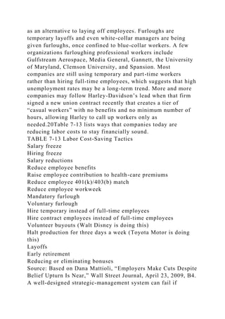 as an alternative to laying off employees. Furloughs are
temporary layoffs and even white-collar managers are being
given furloughs, once confined to blue-collar workers. A few
organizations furloughing professional workers include
Gulfstream Aerospace, Media General, Gannett, the University
of Maryland, Clemson University, and Spansion. Most
companies are still using temporary and part-time workers
rather than hiring full-time employees, which suggests that high
unemployment rates may be a long-term trend. More and more
companies may follow Harley-Davidson’s lead when that firm
signed a new union contract recently that creates a tier of
“casual workers” with no benefits and no minimum number of
hours, allowing Harley to call up workers only as
needed.20Table 7-13 lists ways that companies today are
reducing labor costs to stay financially sound.
TABLE 7-13 Labor Cost-Saving Tactics
Salary freeze
Hiring freeze
Salary reductions
Reduce employee benefits
Raise employee contribution to health-care premiums
Reduce employee 401(k)/403(b) match
Reduce employee workweek
Mandatory furlough
Voluntary furlough
Hire temporary instead of full-time employees
Hire contract employees instead of full-time employees
Volunteer buyouts (Walt Disney is doing this)
Halt production for three days a week (Toyota Motor is doing
this)
Layoffs
Early retirement
Reducing or eliminating bonuses
Source: Based on Dana Mattioli, “Employers Make Cuts Despite
Belief Upturn Is Near,” Wall Street Journal, April 23, 2009, B4.
A well-designed strategic-management system can fail if
 