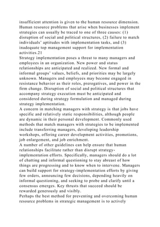insufficient attention is given to the human resource dimension.
Human resource problems that arise when businesses implement
strategies can usually be traced to one of three causes: (1)
disruption of social and political structures, (2) failure to match
individuals’ aptitudes with implementation tasks, and (3)
inadequate top management support for implementation
activities.21
Strategy implementation poses a threat to many managers and
employees in an organization. New power and status
relationships are anticipated and realized. New formal and
informal groups’ values, beliefs, and priorities may be largely
unknown. Managers and employees may become engaged in
resistance behavior as their roles, prerogatives, and power in the
firm change. Disruption of social and political structures that
accompany strategy execution must be anticipated and
considered during strategy formulation and managed during
strategy implementation.
A concern in matching managers with strategy is that jobs have
specific and relatively static responsibilities, although people
are dynamic in their personal development. Commonly used
methods that match managers with strategies to be implemented
include transferring managers, developing leadership
workshops, offering career development activities, promotions,
job enlargement, and job enrichment.
A number of other guidelines can help ensure that human
relationships facilitate rather than disrupt strategy-
implementation efforts. Specifically, managers should do a lot
of chatting and informal questioning to stay abreast of how
things are progressing and to know when to intervene. Managers
can build support for strategy-implementation efforts by giving
few orders, announcing few decisions, depending heavily on
informal questioning, and seeking to probe and clarify until a
consensus emerges. Key thrusts that succeed should be
rewarded generously and visibly.
Perhaps the best method for preventing and overcoming human
resource problems in strategic management is to actively
 