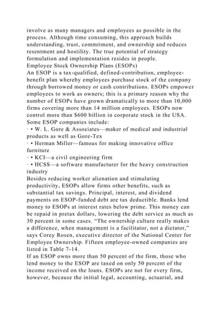 involve as many managers and employees as possible in the
process. Although time consuming, this approach builds
understanding, trust, commitment, and ownership and reduces
resentment and hostility. The true potential of strategy
formulation and implementation resides in people.
Employee Stock Ownership Plans (ESOPs)
An ESOP is a tax-qualified, defined-contribution, employee-
benefit plan whereby employees purchase stock of the company
through borrowed money or cash contributions. ESOPs empower
employees to work as owners; this is a primary reason why the
number of ESOPs have grown dramatically to more than 10,000
firms covering more than 14 million employees. ESOPs now
control more than $600 billion in corporate stock in the USA.
Some ESOP companies include:
· • W. L. Gore & Associates—maker of medical and industrial
products as well as Gore-Tex
· • Herman Miller—famous for making innovative office
furniture
· • KCI—a civil engineering firm
· • HCSS—a software manufacturer for the heavy construction
industry
Besides reducing worker alienation and stimulating
productivity, ESOPs allow firms other benefits, such as
substantial tax savings. Principal, interest, and dividend
payments on ESOP-funded debt are tax deductible. Banks lend
money to ESOPs at interest rates below prime. This money can
be repaid in pretax dollars, lowering the debt service as much as
30 percent in some cases. “The ownership culture really makes
a difference, when management is a facilitator, not a dictator,”
says Corey Rosen, executive director of the National Center for
Employee Ownership. Fifteen employee-owned companies are
listed in Table 7-14.
If an ESOP owns more than 50 percent of the firm, those who
lend money to the ESOP are taxed on only 50 percent of the
income received on the loans. ESOPs are not for every firm,
however, because the initial legal, accounting, actuarial, and
 