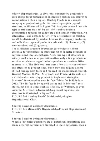 widely dispersed areas. A divisional structure by geographic
area allows local participation in decision making and improved
coordination within a region. Hershey Foods is an example
company organized using the divisional-by-region type of
structure, as illustrated in Figure 7-4. Analysts contend that this
type of structure may not be best for Hershey because
consumption patterns for candy are quite similar worldwide. An
alternative—and perhaps better—type of structure for Hershey
would be divisional by product because the company produces,
and sells three types of products worldwide: (1) chocolate, (2)
nonchocolate, and (3) grocery.
The divisional structure by product (or services) is most
effective for implementing strategies when specific products or
services need special emphasis. Also, this type of structure is
widely used when an organization offers only a few products or
services or when an organization’s products or services differ
substantially. The divisional structure allows strict control over
and attention to product lines, but it may also require a more
skilled management force and reduced top management control.
General Motors, DuPont, Microsoft, and Procter & Gamble use
a divisional structure by product to implement strategies.
Microsoft introduced its new Surface Tablet for $499 in late
2012. The Surface is being sold online and in Microsoft retail
stores, but not in stores such as Best Buy or Walmart, or even
Amazon. Microsoft’s divisional-by-product organizational
structure is illustrated in Figure 7-5.
FIGURE 7-4 Hershey Foods’ Divisional-by-Region
Organizational Chart
Source: Based on company documents.
FIGURE 7-5 Microsoft’s Divisional-by-Product Organizational
Structure
Source: Based on company documents.
When a few major customers are of paramount importance and
many different services are provided to these customers, then a
 