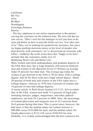 California
Hy-Vee
Iowa
Bi-Mart
Washington
Ferrellgas Partners
Kansas
· The key employee in our entire organization is the person
serving the customer on the cafeteria line. We now tell the tea
cart server, “Don’t wait for the manager to tell you how to do
your job better or how to provide better service. You take care
of it.” Sure, we’re looking for productivity increases, but since
we began pushing decisions down to the level of people who
deal directly with customers, we’ve discovered an awesome side
effect—suddenly the work crews have this “happy to be here”
attitude that the customers really love.22
Balancing Work Life and Home Life
More women earn both undergraduate and graduate degrees in
the USA than men, but a wage disparity still persists between
men and women at all education levels.23 Women on average
make 25 percent less than men. The average age today for
women to get married in the USA is 30 for those with a college
degree, and 26 for those with just a high school degree. About
29 percent of both men and women in the USA today have a
college degree, whereas in 1970 only 8 percent of women and
14 percent of men had college degrees.
A recent article in Wall Street Journal (12-5-12, A3) revealed
that in the USA, women now hold 33.4 percent of legal jobs,
including lawyers, judges, magistrates, and other judicial
employees, up from 29.2 percent in 2000. Also, the percentage
of women physicians and surgeons rose to 32.4 percent from
26.8 percent during that time. This is great news; however, the
bad news is that the median salary for women lawyers is
$90,000 versus $122,000 for men, and the median salary for
female physicians is $112,128 versus $186,916 for men.
Globally, it is widely acknowledged that the best countries for
 