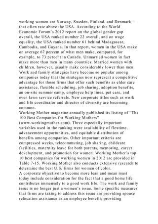 working women are Norway, Sweden, Finland, and Denmark—
that often rate above the USA. According to the World
Economic Forum’s 2012 report on the global gender gap
overall, the USA ranked number 22 overall, and on wage
equality, the USA ranked number 61 behind Madagascar,
Cambodia, and Guyana. In that report, women in the USA make
on average 67 percent of what men make, compared, for
example, to 73 percent in Canada. Unmarried women in fact
make more than men in many countries. Married women with
children, however, usually make considerably lower than men.
Work and family strategies have become so popular among
companies today that the strategies now represent a competitive
advantage for those firms that offer such benefits as elder care
assistance, flexible scheduling, job sharing, adoption benefits,
an on-site summer camp, employee help lines, pet care, and
even lawn service referrals. New corporate titles such as work
and life coordinator and director of diversity are becoming
common.
Working Mother magazine annually published its listing of “The
100 Best Companies for Working Mothers”
(www.workingmother.com). Three especially important
variables used in the ranking were availability of flextime,
advancement opportunities, and equitable distribution of
benefits among companies. Other important criteria are
compressed weeks, telecommuting, job sharing, childcare
facilities, maternity leave for both parents, mentoring, career
development, and promotion for women. Working Mother’s top
10 best companies for working women in 2012 are provided in
Table 7-15. Working Mother also conducts extensive research to
determine the best U.S. firms for women of color.
A corporate objective to become more lean and mean must
today include consideration for the fact that a good home life
contributes immensely to a good work life. The work and family
issue is no longer just a women’s issue. Some specific measures
that firms are taking to address this issue are providing spouse
relocation assistance as an employee benefit; providing
 
