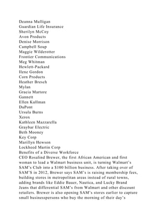 Deanna Mulligan
Guardian Life Insurance
Sherilyn McCoy
Avon Products
Denise Morrison
Campbell Soup
Maggie Wilderotter
Frontier Communications
Meg Whitman
Hewlett-Packard
Ilene Gordon
Corn Products
Heather Bresch
Mylan
Gracia Martore
Gannett
Ellen Kullman
DuPont
Ursula Burns
Xerox
Kathleen Mazzarella
Graybar Electric
Beth Mooney
Key Corp
Marillyn Hewson
Lockheed Martin Corp
Benefits of a Diverse Workforce
CEO Rosalind Brewer, the first African American and first
woman to lead a Walmart business unit, is turning Walmart’s
SAM’s Club into a $100 billion business. After taking over of
SAM’S in 2012, Brewer says SAM’s is raising membership fees,
building stores in metropolitan areas instead of rural towns,
adding brands like Eddie Bauer, Nautica, and Lucky Brand
Jeans that differential SAM’s from Walmart and other discount
retailers. Brewer is also opening SAM’s stores earlier to capture
small businesspersons who buy the morning of their day’s
 