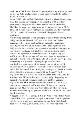 business. CEO Brewer is doing a great job trying to gain ground
on Costco Wholesale, which logged nearly double the sales of
SAM’s Club in 2012.
In late 2012, when CEO Chris Kubasik at Lockheed Martin was
fired for having an “improper” relationship with a fellow
employee, a long-time Lockheed Martin female executive,
Marillyn Hewson, was appointed as the company’s new CEO.
Three of the six largest Pentagon contractors now have female
CEO’s. Lockheed Martin is the world’s largest defense
contractor.
Advertising agencies are an example industry transitioning from
being specialist Hispanic, African American, and Asian
agencies to becoming multicultural, generalist agencies.
Leading executives of culturally specialized agencies are
defecting in large numbers to generalist agencies as companies
increasingly embrace multicultural marketing using multi-
cultural ad agencies. Companies such as Burger King are
shifting their Hispanic and African American ad agencies to
generalist firms such as Crispin. Church’s Chicken says pooling
everything at a generalist agency helps reinforce the
multicultural component of its overall market strategy.24
In Latin and South America, the number of women in high
office has increased dramatically in recent years. Brazil recently
elected its first woman president, Dilma Rouseff. Both
Argentina and Chile already have a woman president, Cristina
Kirchner and Michelle Bachelet, respectively. Regarding the
percent of national congressional seats held by women,
Argentina has 38.3 percent followed by Honduras with 23.4
percent, as compared to Europe with 20.0 percent, Nordic
countries at 41.6 percent, and Arab states at 11.1 percent.25
Women now make up 53 percent of the work force in Latin and
South America.
A recent study by McKinsey & Co. in Asia revealed that Asian
companies’ average return on equity improves from 15 percent
to 22 percent when more and more women hold high-level
positions.26 Wang Jin at McKinsey says: “Women tend to be
 