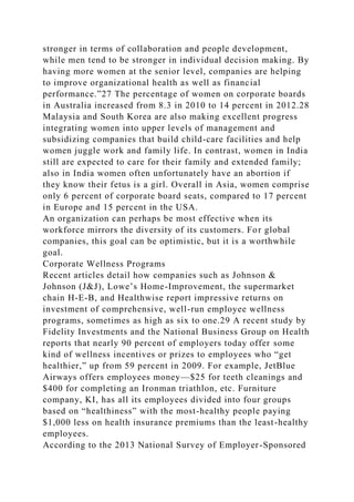 stronger in terms of collaboration and people development,
while men tend to be stronger in individual decision making. By
having more women at the senior level, companies are helping
to improve organizational health as well as financial
performance.”27 The percentage of women on corporate boards
in Australia increased from 8.3 in 2010 to 14 percent in 2012.28
Malaysia and South Korea are also making excellent progress
integrating women into upper levels of management and
subsidizing companies that build child-care facilities and help
women juggle work and family life. In contrast, women in India
still are expected to care for their family and extended family;
also in India women often unfortunately have an abortion if
they know their fetus is a girl. Overall in Asia, women comprise
only 6 percent of corporate board seats, compared to 17 percent
in Europe and 15 percent in the USA.
An organization can perhaps be most effective when its
workforce mirrors the diversity of its customers. For global
companies, this goal can be optimistic, but it is a worthwhile
goal.
Corporate Wellness Programs
Recent articles detail how companies such as Johnson &
Johnson (J&J), Lowe’s Home-Improvement, the supermarket
chain H-E-B, and Healthwise report impressive returns on
investment of comprehensive, well-run employee wellness
programs, sometimes as high as six to one.29 A recent study by
Fidelity Investments and the National Business Group on Health
reports that nearly 90 percent of employers today offer some
kind of wellness incentives or prizes to employees who “get
healthier,” up from 59 percent in 2009. For example, JetBlue
Airways offers employees money—$25 for teeth cleanings and
$400 for completing an Ironman triathlon, etc. Furniture
company, KI, has all its employees divided into four groups
based on “healthiness” with the most-healthy people paying
$1,000 less on health insurance premiums than the least-healthy
employees.
According to the 2013 National Survey of Employer-Sponsored
 