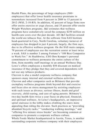 Health Plans, the percentage of large employers (500+
employees) that offer lower health insurance premiums to
nonsmokers increased from 9 percent in 2009 to 15 percent in
2012 (WSJ, 2-10-R5). In addition, 42 percent of large firms now
offer onsite exercise or yoga classes, and 35 percent offer onsite
Weight Watchers programs. J&J estimates that wellness
programs have cumulatively saved the company $250 million on
health-care costs over the past decade. All J&J facilities around
the world are tobacco free. At the software firm SAS Institute
head-quartered in Cary, North Carolina, voluntary turnover of
employees has dropped to just 4 percent, largely, the firm says,
due to its effective wellness program. On the SAS main campus,
70 percent of employees use the recreation center at least twice
a week. SAS is number 3 among Fortune’s “100 Best Companies
to Work For.” At Healthwise, CEO Don Kemper’s personal
commitment to wellness permeates the entire culture of the
firm, from monthly staff meetings to an annual Wellness Day.
Lowe’s offers employees a monthly $50 discount on medical
insurance if they pledge that they and covered dependents will
not use any tobacco products.
Chevron is also a model corporate wellness company that
sponsors many internal and external wellness activities.
Chevron and other companies such as Biltmore that provide
exemplary wellness programs think beyond diet and exercise
and focus also on stress management by assisting employees
with such issues as divorce, serious illness, death and grief
recovery, child rearing, and care of aging parents. Biltmore’s
two-day health fairs twice a year focus on physical, financial,
and spiritual wellness. At Lowe’s headquarters, an impressive
spiral staircase in the lobby makes climbing the stairs more
appealing than riding the elevator. Such practices as “providing
abundant bicycle racks,” “conducting walking meetings,” and
“offering five minute stress breaks” are becoming common at
companies to promote a corporate wellness culture.
Whole Foods Market headquartered in Austin, Texas, is another
outstanding corporate wellness company with their employees
 