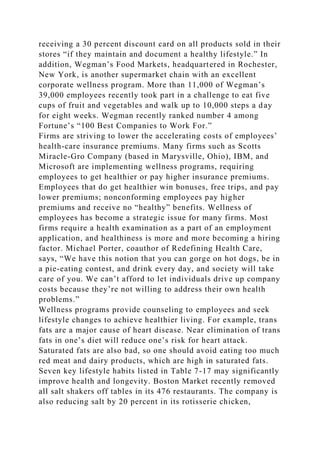 receiving a 30 percent discount card on all products sold in their
stores “if they maintain and document a healthy lifestyle.” In
addition, Wegman’s Food Markets, headquartered in Rochester,
New York, is another supermarket chain with an excellent
corporate wellness program. More than 11,000 of Wegman’s
39,000 employees recently took part in a challenge to eat five
cups of fruit and vegetables and walk up to 10,000 steps a day
for eight weeks. Wegman recently ranked number 4 among
Fortune’s “100 Best Companies to Work For.”
Firms are striving to lower the accelerating costs of employees’
health-care insurance premiums. Many firms such as Scotts
Miracle-Gro Company (based in Marysville, Ohio), IBM, and
Microsoft are implementing wellness programs, requiring
employees to get healthier or pay higher insurance premiums.
Employees that do get healthier win bonuses, free trips, and pay
lower premiums; nonconforming employees pay higher
premiums and receive no “healthy” benefits. Wellness of
employees has become a strategic issue for many firms. Most
firms require a health examination as a part of an employment
application, and healthiness is more and more becoming a hiring
factor. Michael Porter, coauthor of Redefining Health Care,
says, “We have this notion that you can gorge on hot dogs, be in
a pie-eating contest, and drink every day, and society will take
care of you. We can’t afford to let individuals drive up company
costs because they’re not willing to address their own health
problems.”
Wellness programs provide counseling to employees and seek
lifestyle changes to achieve healthier living. For example, trans
fats are a major cause of heart disease. Near elimination of trans
fats in one’s diet will reduce one’s risk for heart attack.
Saturated fats are also bad, so one should avoid eating too much
red meat and dairy products, which are high in saturated fats.
Seven key lifestyle habits listed in Table 7-17 may significantly
improve health and longevity. Boston Market recently removed
all salt shakers off tables in its 476 restaurants. The company is
also reducing salt by 20 percent in its rotisserie chicken,
 