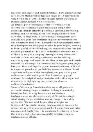 macaroni and cheese, and mashed potatoes. CEO George Michel
says Boston Market will reduce salt levels by 15 percent menu-
wide by the end of 2014. Pepper shakers remain on tables at
Boston Market.Special Note to Students
An integral part of managing a firm is continually and
systematically seeking to gain and sustain competitive
advantage through effective planning, organizing, motivating,
staffing, and controlling. Rival firms engage in these same
activities, so emphasize in your strategic-management case
analysis how your firm implementing your recommendations
will outperform rival firms. Remember to be prescriptive rather
than descriptive on every page or slide in your project, meaning
to be insightful, forward-looking, and analytical rather than just
describing operations. It is easy to describe a company but is
difficult to analyze a company. Strategic-management case
analysis is about analyzing a company and its industry,
uncovering ways and means for the firm to best gain and sustain
competitive advantage. So communicate throughout your project
how your firm, and especially your recommendations, will lead
to improved growth and profitability versus rival firms. Avoid
vagueness and generalities throughout your project, as your
audience or reader seeks great ideas backed up by great
analyses. Be analytical and prescriptive rather than vague and
descriptive in highlighting every slide you show an
audience.Conclusion
Successful strategy formulation does not at all guarantee
successful strategy implementation. Although inextricably
interdependent, strategy formulation and strategy
implementation are characteristically different. In a single
word, strategy implementation means change. It is widely
agreed that “the real work begins after strategies are
formulated.” Successful strategy implementation requires the
support of, as well as discipline and hard work, from motivated
managers and employees. It is sometimes frightening to think
that a single individual can irreparably sabotage strategy-
implementation efforts.
 