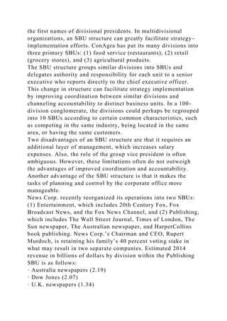 the first names of divisional presidents. In multidivisional
organizations, an SBU structure can greatly facilitate strategy-
implementation efforts. ConAgra has put its many divisions into
three primary SBUs: (1) food service (restaurants), (2) retail
(grocery stores), and (3) agricultural products.
The SBU structure groups similar divisions into SBUs and
delegates authority and responsibility for each unit to a senior
executive who reports directly to the chief executive officer.
This change in structure can facilitate strategy implementation
by improving coordination between similar divisions and
channeling accountability to distinct business units. In a 100-
division conglomerate, the divisions could perhaps be regrouped
into 10 SBUs according to certain common characteristics, such
as competing in the same industry, being located in the same
area, or having the same customers.
Two disadvantages of an SBU structure are that it requires an
additional layer of management, which increases salary
expenses. Also, the role of the group vice president is often
ambiguous. However, these limitations often do not outweigh
the advantages of improved coordination and accountability.
Another advantage of the SBU structure is that it makes the
tasks of planning and control by the corporate office more
manageable.
News Corp. recently reorganized its operations into two SBUs:
(1) Entertainment, which includes 20th Century Fox, Fox
Broadcast News, and the Fox News Channel, and (2) Publishing,
which includes The Wall Street Journal, Times of London, The
Sun newspaper, The Australian newspaper, and HarperCollins
book publishing. News Corp.’s Chairman and CEO, Rupert
Murdoch, is retaining his family’s 40 percent voting stake in
what may result in two separate companies. Estimated 2014
revenue in billions of dollars by division within the Publishing
SBU is as follows:
· Australia newspapers (2.19)
· Dow Jones (2.07)
· U.K. newspapers (1.34)
 