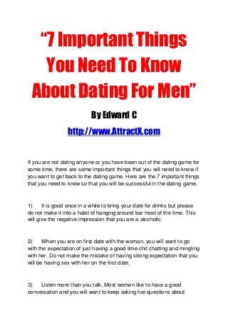 “7 Important Things
You Need To Know
About Dating For Men”
By Edward C
http://www.AttractX.com
If you are not dating anyone or you have been out of the dating game for
some time, there are some important things that you will need to know if
you want to get back to the dating game. Here are the 7 important things
that you need to know so that you will be successful in the dating game.
1) It is good once in a while to bring your date for drinks but please
do not make it into a habit of hanging around bar most of the time. This
will give the negative impression that you are a alcoholic.
2) When you are on first date with the woman, you will want to go
with the expectation of just having a good time chit chatting and mingling
with her. Do not make the mistake of having strong expectation that you
will be having sex with her on the first date.
3) Listen more than you talk. Most women like to have a good
conversation and you will want to keep asking her questions about
 