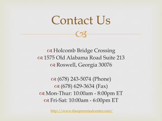 Contact Us 
– 
™ Holcomb Bridge Crossing 
™ 1575 Old Alabama Road Suite 213 
™ Roswell, Georgia 30076 
™ (678) 243-5074 (Phone) 
™ (678) 629-3634 (Fax) 
™ Mon-Thur: 10:00am - 8:00pm ET 
™ Fri-Sat: 10:00am - 6:00pm ET 
http://www.theopenmindcenter.com/ 
