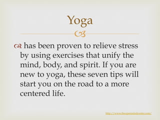 Yoga 
– 
™ has been proven to relieve stress 
by using exercises that unify the 
mind, body, and spirit. If you are 
new to yoga, these seven tips will 
start you on the road to a more 
centered life. 
http://www.theopenmindcenter.com/ 
 