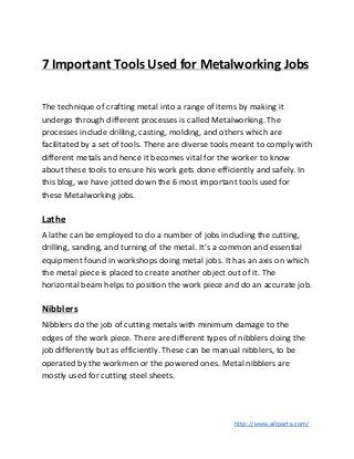 7 Important Tools Used for Metalworking Jobs
The technique of crafting metal into a range of items by making it
undergo through different processes is called Metalworking. The
processes include drilling, casting, molding, and others which are
facilitated by a set of tools. There are diverse tools meant to comply with
different metals and hence it becomes vital for the worker to know
about these tools to ensure his work gets done efficiently and safely. In
this blog, we have jotted down the 6 most important tools used for
these Metalworking jobs.
Lathe
A lathe can be employed to do a number of jobs including the cutting,
drilling, sanding, and turning of the metal. It’s a common and essential
equipment found in workshops doing metal jobs. It has an axis on which
the metal piece is placed to create another object out of it. The
horizontal beam helps to position the work piece and do an accurate job.
Nibblers
Nibblers do the job of cutting metals with minimum damage to the
edges of the work piece. There are different types of nibblers doing the
job differently but as efficiently. These can be manual nibblers, to be
operated by the workmen or the powered ones. Metal nibblers are
mostly used for cutting steel sheets.
​http://www.altparts.com/
 