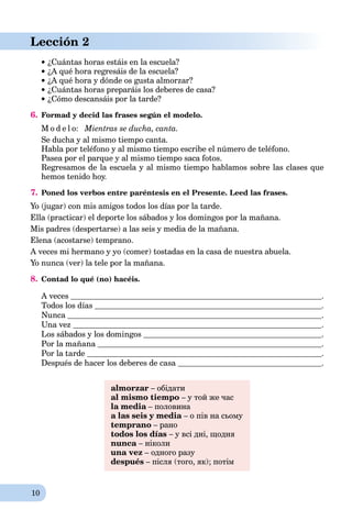 10
Lección 2
 ¿Cuántas horas estáis en la escuela?
¿A qué hora regresáis de la escuela?
¿A qué hora y dónde os gusta almorzar?
¿Cuántas horas preparáis los deberes de casa?
¿Cómo descansáis por la tarde?
6. Formad y decid las frases según el modelo.
M o d e l o: Mientras se ducha, canta.
Se ducha y al mismo tiempo canta.
Habla por teléfono y al mismo tiempo escribe el número de teléfono.
Pasea por el parque y al mismo tiempo saca fotos.
Regresamos de la escuela y al mismo tiempo hablamos sobre las clases que
hemos tenido hoy.
7. Poned los verbos entre paréntesis en el Presente. Leed las frases.
Yo (jugar) con mis amigos todos los días por la tarde.
Ella (practicar) el deporte los sábados y los domingos por la mañana.
Mis padres (despertarse) a las seis y media de la mañana.
Elena (acostarse) temprano.
A veces mi hermano y yo (comer) tostadas en la casa de nuestra abuela.
Yo nunca (ver) la tele por la mañana.
8. Contad lo qué (no) hacéis.
A veces .
Todos los días .
Nunca .
Una vez .
Los sábados y los domingos .
Por la mañana .
Por la tarde .
Después de hacer los deberes de casa .
almorzar – обідати
al mismo tiempo – у той же час
la media – половинаa
a las seis y media – о пів на сьомуa
temprano – рано
todos los días – у всі дні, щодня
nunca – ніколи
una vez – одного разу
después – після (того, як); потім
 