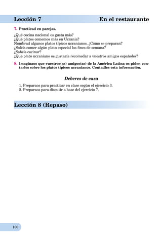 100
Lección 7 En el restaurante
7. Practicad en parejas.
¿Qué cocina nacional os gusta más?
¿Qué platos comemos más en Ucrania?
Nombrad algunos platos típicos ucranianos. ¿Cómo se preparan?
¿Soléis comer algún plato especial los ﬁnes de semana?
¿Sabéis cocinar?
¿Qué plato ucraniano os gustaría recomedar a vuestros amigos españoles?
8. Imaginaos que vuestros(as) amigos(as) de la América Latina os piden con-
tarles sobre los platos típicos ucranianos. Contadles esta información.
Deberes de casa
1. Preparaos para practicar en clase según el ejercicio 3.
2. Preparaos para discutir a base del ejercicio 7.
Lección 8 (Repaso)
 