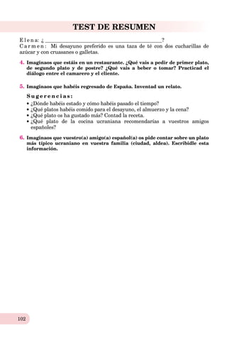 102
TEST DE RESUMEN
E l e n a: ¿ ?
C a r m e n : Mi desayuno preferido es una taza de té con dos cucharillas de
azúcar y con cruasanes o galletas.
4. Imaginaos que estáis en un restaurante. ¿Qué vais a pedir de primer plato,
de segundo plato y de postre? ¿Qué vais a beber o tomar? Practicad el
diálogo entre el camarero y el cliente.
5. Imaginaos que habéis regresado de España. Inventad un relato.
S u g e r e n c i a s :
¿Dónde habéis estado y cómo habéis pasado el tiempo?
¿Qué platos habéis comido para el desayuno, el almuerzo y la cena?
¿Qué plato os ha gustado más? Contad la receta.
¿Qué plato de la cocina ucraniana recomendarías a vuestros amigos
españoles?
6. Imaginaos que vuestro(a) amigo(a) español(a) os pide contar sobre un plato
más típico ucraniano en vuestra familia (ciudad, aldea). Escribidle esta
información.
 