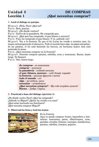 103
1. Leed el diálogo en parejas.
M i g u e l: ¡Hola, Paco! ¿Qué tal?
Pa c o: Bien, gracias.
M i g u e l: ¿De dónde vuelves?
Pa c o: Vuelvo de la panadería. He comprado pan.
M i g u e l: ¿Qué pan has comprado: el pan blanco o moreno?
Pa c o: Pues, he comprado el pan blanco. Y tú, ¿adónde vas?
M i g u e l: Voy a la frutería. Es que el tío Lucas ha venido a nuestra casa. La
mama está preparando el almuerzo. Todo el mundo hace algo: mi papá está pelan-
do las patatas, el tío está batiendo los huevos, mi hermana mayor Ana está
poniendo la mesa.
Pa c o: ¿Qué necesitas comprar en la frutería?
M i g u e l: Necesito comprar patatas, cebollas, uvas y manzanas. Bueno, hasta
luego. Te llamaré.
Pa c o: Vale, hasta luego.
de compras – за покупками
comprar – купувати
la panadería – хлібний магазинa
el pan (blanco, moreno) – хліб (білий, чорний)
la frutería – магазин фруктів і овочівa
todo el mundo – усі
algo – що-небудь, щось
necesitar – потребувати
¿Qué necesitas comprar? – Що тобі потрібно купити?
Bueno. – Добре. Гаразд.
2. Practicad a base del diálogo (ejercicio 1).
¿De dónde vuelve Paco? ¿Qué ha comprado?
¿Adónde va Miguel? ¿Quién ha venido a su casa?
¿Qué están haciendo sus familiares?
¿Qué necesita comprar Miguel?
3. Observad las fotos y leed los textos.
Es la frutería.
Aquí se puede comprar frutas, legumbres y hor-
talizas: manzanas, peras, albaricoques, uvas,
guindas, ciruelas, limones, naranjas, mandarinas;
patatas, cebollas, tomates, pepinos.
Unidad 5 DE COMPRAS
Lección 1 ¿Qué necesitas comprar?
 