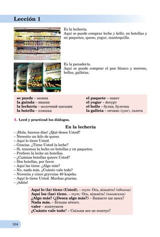 104
Es la lechería.
Aquí se puede comprar leche y kéﬁr, en botellas y
en paquetes, queso, yogur, mantequilla.
Es la panadería.
Aquí se puede comprar el pan blanco y moreno,
bollos, galletas.
se puede – можна el paquete – пакет
la guinda – вишняa el yogur – йогурт
la lechería – молочний магазин el bollo – булка, булочка
la botella – пляшка la galleta – печиво (a сухе), галета
4. Leed y practicad los diálogos.
En la lechería
– ¡Hola, buenos días! ¿Qué desea Usted?
– Necesito un kilo de queso.
– Aquí lo tiene Usted.
– Gracias. ¿Tiene Usted la leche?
– Sí, tenemos la leche en botellas y en paquetes.
– Preﬁero la leche en botellas.
– ¿Cuántas botellas quiere Usted?
– Dos botellas, por favor.
– Aquí las tiene. ¿Algo más?
– No, nada más. ¿Cuánto vale todo?
– Noventa y cinco gryvnias 40 kopeks.
– Aquí lo tiene Usted. Muchas gracias.
– ¡Adiós!
Aquí lo (la) tiene (Usted). – тут: Ось, візьміть! (однина)
Aquí los (las) tiene. – тут: Ось, візьміть! (множина)
¿Algo más? (¿Desea algo más?) – Бажаєте ще щось?
Nada más. – Більше нічого.
valer – коштувати
¿Cuánto vale todo? – Скільки все це коштує?
Lección 1
 