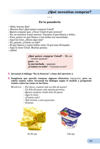 105
¿Qué necesitas comprar?
* * *
En la panadería
– ¡Hola, buenos días!
– ¡Buenos días! ¿Qué quiere comprar Usted?
– Quiero comprar pan. ¿Tiene Usted el pan moreno?
– No, no tenemos el pan moreno. Tenemos el pan blanco y bollos.
– Pues, quiero un pan blanco y tres bollos con mermelada.
– Aquí los tiene. ¿Desea algo más?
– No, gracias. ¿Cuánto es todo?
– El pan blanco y cuatro bollos valen 12 gryvnias 20 kopeks.
– Aquí lo tiene Usted. Muchas gracias.
– ¡Adiós!
¿Qué quiere comprar Usted? – Що ви
хочете купити?
pues – ну
la mermelada – варення
¿Cuánto es todo? – Скільки за все?
5. Inventad el diálogo “En la frutería” a base del ejercicio 4.
6. Imaginaos que queréis comprar algunos alimentos (продукти), pero no
sabéis cuánto valen. Inventad los diálogos según el modelo y preguntad
cuánto valen las cosas en las fotos.
M o d e l o: – Por favor, ¿cuánto vale un kilo de queso?
– Un kilo de queso vale setenta gryvnias.
– Quiero comprar medio kilo de queso.
– Aquí lo tiene.
– ¿Cuánto vale?
– Vale treinta y cinco gryvnias.
– Gracias.
70, 00 грн 7,50 грн
 