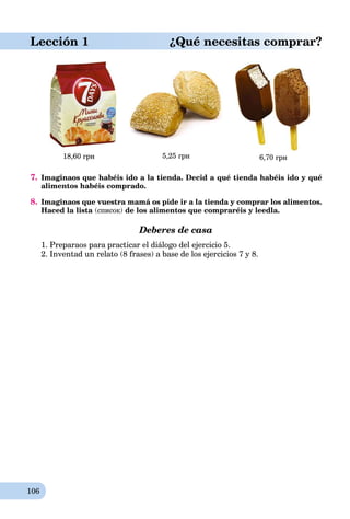 106
Lección 1 ¿Qué necesitas comprar?
18,60 грн 5,25 грн 6,70 грн
7. Imaginaos que habéis ido a la tienda. Decid a qué tienda habéis ido y qué
alimentos habéis comprado.
8. Imaginaos que vuestra mamá os pide ir a la tienda y comprar los alimentos.
Haced la lista (список) de los alimentos que compraréis y leedla.
Deberes de casa
1. Preparaos para practicar el diálogo del ejercicio 5.
2. Inventad un relato (8 frases) a base de los ejercicios 7 y 8.
 