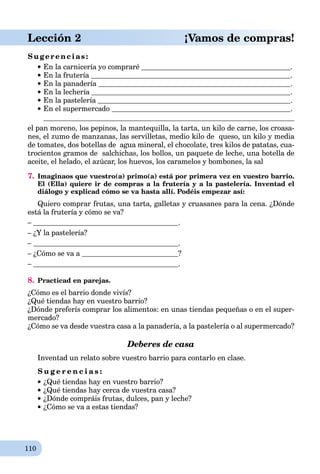 110
Lección 2 ¡Vamos de compras!
Sugerencias:
En la carnicería yo compraré .
En la frutería .
En la panadería .
En la lechería .
En la pastelería .
En el supermercado .
el pan moreno, los pepinos, la mantequilla, la tarta, un kilo de carne, los croasa-
nes, el zumo de manzanas, las servilletas, medio kilo de queso, un kilo y media
de tomates, dos botellas de agua mineral, el chocolate, tres kilos de patatas, cua-
trocientos gramos de salchichas, los bollos, un paquete de leche, una botella de
aceite, el helado, el azúcar, los huevos, los caramelos y bombones, la sal
7. Imaginaos que vuestro(a) primo(a) está por primera vez en vuestro barrio.
El (Ella) quiere ir de compras a la frutería y a la pastelería. Inventad el
diálogo y explicad cómo se va hasta allí. Podéis empezar así:
Quiero comprar frutas, una tarta, galletas y cruasanes para la cena. ¿Dónde
está la frutería y cómo se va?
– .
– ¿Y la pastelería?
– .
– ¿Cómo se va a ?
– .
8. Practicad en parejas.
¿Cómo es el barrio donde vivís?
¿Qué tiendas hay en vuestro barrio?
¿Dónde preferís comprar los alimentos: en unas tiendas pequeñas o en el super-
mercado?
¿Cómo se va desde vuestra casa a la panadería, a la pastelería o al supermercado?
Deberes de casa
Inventad un relato sobre vuestro barrio para contarlo en clase.
S u g e r e n c i a s :
¿Qué tiendas hay en vuestro barrio?
¿Qué tiendas hay cerca de vuestra casa?
¿Dónde compráis frutas, dulces, pan y leche?
¿Cómo se va a estas tiendas?
 