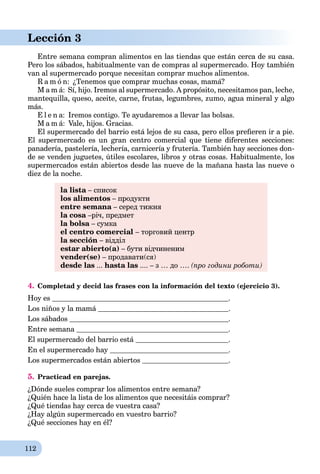 112
Lección 3
Entre semana compran alimentos en las tiendas que están cerca de su casa.
Pero los sábados, habitualmente van de compras al supermercado. Hoy también
van al supermercado porque necesitan comprar muchos alimentos.
R a m ó n: ¿Tenemos que comprar muchas cosas, mamá?
M a m á: Sí, hijo. Iremos al supermercado. A propósito, necesitamos pan, leche,
mantequilla, queso, aceite, carne, frutas, legumbres, zumo, agua mineral y algo
más.
E l e n a: Iremos contigo. Te ayudaremos a llevar las bolsas.
M a m á: Vale, hijos. Gracias.
El supermercado del barrio está lejos de su casa, pero ellos preﬁeren ir a pie.
El supermercado es un gran centro comercial que tiene diferentes secciones:
panadería, pastelería, lechería, carnicería y frutería. También hay secciones don-
de se venden juguetes, útiles escolares, libros y otras cosas. Habitualmente, los
supermercados están abiertos desde las nueve de la mañana hasta las nueve o
diez de la noche.
la lista – списокa
los alimentos – продукти
entre semana – серед тижняa
la cosa –річ, предметa
la bolsa – сумкаa
el centro comercial – торговий центр
la sección – відділ
estar abierto(a) – бути відчиненим
vender(se) – продавати(ся)
desde las ... hasta las .... – з … до …. (про години роботи)
4. Completad y decid las frases con la información del texto (ejercicio 3).
Hoy es .
Los niños y la mamá .
Los sábados .
Entre semana .
El supermercado del barrio está .
En el supermercado hay .
Los supermercados están abiertos .
5. Practicad en parejas.
¿Dónde sueles comprar los alimentos entre semana?
¿Quién hace la lista de los alimentos que necesitáis comprar?
¿Qué tiendas hay cerca de vuestra casa?
¿Hay algún supermercado en vuestro barrio?
¿Qué secciones hay en él?
 