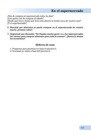 113
En el supermercado
¿Vais de compras al supermercado todos los días?
¿Con quién vais de compras el sábado?
¿Desde qué hora y hasta qué hora está abierta la tienda cerca de vuestra casa?
¿Y el supermercado?
6. Discutid qué alimentos se puede comprar en el supermercado de vuestro
barrio. ¿Cuánto valen?
7. Organizad una discusión “En España mucha gente va a los supermercados
los viernes para comprar alimentos para toda la semana”. ¿Hacen lo mismo
los ucranianos?
Deberes de casa
1. Preparaos para practicar en clase el ejercicio 5.
2. Inventad un relato a base del ejercicio 6.
 