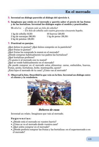 115
En el mercado
5. Inventad un diálogo parecido al diálogo del ejercicio 4.
6. Imaginaos que estáis en el mercado y queréis saber el precio de las frutas
y de las hortalizas. Inventad los diálogos según el modelo y practicadlos.
M o d e l o: – ¿Cuánto vale un kilo de cebolla?
– Un kilo de cebolla vale cuatro gryvnias cincuenta kopeks.
1 kg de cebolla (9,50) 10 huevos (28,00)
3 kg de naranjas (96,00) 1 kg de peras (36,50)
2 kg de patatas (26,00)
7. Practicad en parejas.
¿Qué dulces te gustan? ¿Qué dulces compráis en la pastelería?
¿Qué frutas te gustan?
¿Qué frutas ha comprado la mamá en el mercado?
¿Dónde compran habitualmente tus padres las hortalizas?
¿Qué hortalizas preﬁeres?
¿Te gusta ir al mercado con tu mamá?
¿Qué se vende habitualmente en el mercado?
¿Se puede comprar en el mercado estos alimentos: carne, embutidos, huevos,
frutas, aceite, hortalizas, leche, mantequilla, queso?
¿Está lejos el mercado de tu casa? ¿Cómo vas al mercado?
8. Observad la foto. Describid lo que veis en la foto. Inventad un diálogo entre
el cliente y la vendedora.
Deberes de casa
Inventad un relato. Imaginaos que vais al mercado.
S u g e r e n c i a s :
¿Dónde está el mercado en vuestro barrio?
¿Cómo se va al mercado desde vuestra casa?
¿Qué soléis comprar en el mercado?
¿Dónde preferís comprar las frutas y las hortalizas: en el supermercado o en
el mercado?
 