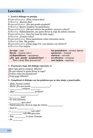 116
Lección 5
1. Leed el diálogo en parejas.
D e p e n d i e n t e: ¡Hola, buenos días!
A l b e r t o: ¡Buenos días!
D e p e n d i e n t e: ¿En qué puedo ayudarle?
A l b e r t o: Quiero comprar los pantalones.
D e p e n d i e n t e: ¿De qué colores los preﬁere: oscuros o claros?
A l b e r t o: Habitualmente, me gusta llevar la ropa de colores oscuros.
D e p e n d i e n t e: Aquí los tiene de color negro.
A l b e r t o: ¿Cuánto valen?
D e p e n d i e n t e: Estos pantalones valen cincuenta euros.
A l b e r t o: Vale. Me gustan.
D e p e n d i e n t e: ¿Cómo paga Ud.: con tarjeta o en efectivo?
A l b e r t o: Con tarjeta.
la ropa – одягa
llevar – носити (одяг)
el dependiente – продавець
¿En qué puedo ayudarle(los)? –
Чим я можу Вам допомогти?
los pantalones – штани, брюки
oscuro(a) – темний
claro(a) – світлий
en efectivo – готівкою
con tarjeta – карткоюa
2. Practicad a base del diálogo (ejercicio 1).
¿Qué ropa quiere comprar Alberto?
¿De qué colores le gusta llevar la ropa?
¿Cuánto valen los pantalones?
¿Cómo paga Alberto?
3. Completad el diálogo con las palabras que se dan abajo y practicadlo.
– ¡Hola, buenas tardes!
– ¡Hola! ¿En qué puedo __________________?
– ___________ comprar _________.
– ¿Qué __________________ preﬁere?
– ___________________________.
– ¿_________ más?
– Sí, una camiseta.
– ¿ _________ qué color?
– Habitualmente, llevo la ropa de colores ______________.
– Aquí la _______________.
– ¿ __________________ vale todo?
– ____________ vale 980 gryvnias.
– Vale. __________ lo tiene. Gracias.
– De _________.
 