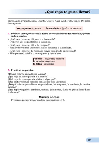 117
¿Qué ropa te gusta llevar?
claros, Algo, ayudarle, nada, Cuánto, Quiero, Aquí, Azul, Todo, tienes, De, color,
los vaqueros
los vaqueros – джинси la camiseta – футболка, теніскаa
4. Poned el verbo ponerse en la forma correspondiende del Presente y practi-
cad en parejas.
– ¿Qué ropa (ponerse, tú) para ir a la escuela?
– (Ponerse, yo) los pantalones y la camisa.
– ¿Qué ropa (ponerse, tú) ir de compras?
– Para ir de compras (ponerme, yo) los vaqueros y la camiseta.
– ¿Qué ropa (ponerse) tu hermana mayor para ir a la universidad?
– Ella (ponerse) la falda o los vaqueros y la camiseta.
ponerse – надягати; взувати
la camisa – сорочкаa
la falda – спідницяa
5. Practicad en parejas.
¿De qué color te gusta llevar la ropa?
¿Qué ropa te pones para ir a la escuela?
¿Qué ropa te pones para ir al cine o al parque?
¿Qué preﬁeres llevar más: los pantalones o los vaqueros?
¿De qué color te gusta llevar los pantalones, los vaqueros, la camiseta, la camisa,
la falda?
¿Qué ropa (vaqueros, camiseta, camisa, pantalones, falda) te gusta llevar habi-
tualmente?
Deberes de casa
Preparaos para practicar en clase los ejercicios 4 y 5.
 