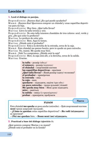 118
Lección 6
1. Leed el diálogo en parejas.
D e p e n d i e n t e: ¡Buenos días! ¿En qué puedo ayudarles?
M a m á : ¡Buenos días! Queremos comprar un chándal y unas zapatillas deporti-
vas para mi hija.
D e p e n d i e n t e: Muy bien. ¿Qué talla llevas?
M a r i s a: Llevo la talla treinta y seis.
D e p e n d i e n t e: De esta talla tenemos chandales de tres colores: azul, verde y
gris. ¿De qué color lo preﬁeres?
M a r i s a: Lo preﬁero de color gris.
D e p e n d i e n t e: Bien. Aquí lo tienes.
M a r i s a: ¿Dónde está el probador?
D e p e n d i e n t e: Está a la derecha de la entrada, cerca de la caja.
M a m á : Este chándal me parece bonito, pero te queda un poco estrecho.
M a r i s a: No, mamá. Me queda muy bien.
M a m á : ¡Vale! Lo compramos. ¿Dónde está la caja?
D e p e n d i e n t e: Mire, la caja está allí, a la derecha, cerca de la salida.
M a r i s a: Gracias.
la talla – розмірa (одягу)
el número – розмір (взуття)
el chándal – спортивний костюм
las zapatillas deportivas – кросівки
¿Qué talla llevas? – Який розмір (одягу) ти носиш?
el probador – примірочна
la entrada – вхід
la caja – касаa
quedarse – підходити, сидіти (про одяг)
un poco estrecho – трохи вузький (тісний)
Me queda muy bien – Мені дуже підходить
mire – дивіться
la salida – вихід (із приміщення)
probar – приміряти; пробувати
FIJAOS
Este chándal me queda un poco ancho (estrecho). – Цей спортивний костюм
мені трохи широкий (вузький).
– ¿Cómo te quedan estas zapatillas deportivas? – Як тобі (підходять)
ці кросівки?
– (No) me quedan bien. – Вони мені (не) підходять.
2. Practicad a base del diálogo (ejercicio 1).
¿Qué quieren comprar Marisa y su mamá?
¿Dónde está el probador en la tienda?
Nuevo
 