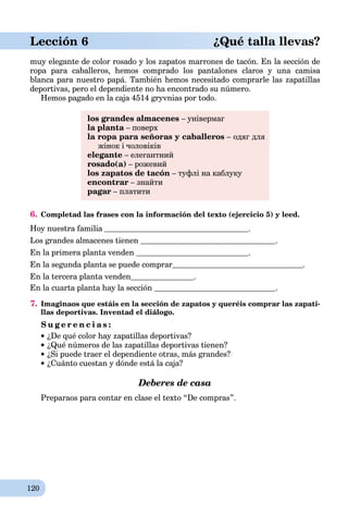 120
Lección 6 ¿Qué talla llevas?
muy elegante de color rosado y los zapatos marrones de tacón. En la sección de
ropa para caballeros, hemos comprado los pantalones claros y una camisa
blanca para nuestro papá. También hemos necesitado comprarle las zapatillas
deportivas, pero el dependiente no ha encontrado su número.
Hemos pagado en la caja 4514 gryvnias por todo.
los grandes almacenes – універмаг
la planta – поверхa
la ropa para señoras y caballeros – одяг для
жінок і чоловіків
elegante – елегантний
rosado(a) – рожевий
los zapatos de tacón – туфлі на каблуку
encontrar – знайти
pagar – платити
6. Completad las frases con la información del texto (ejercicio 5) y leed.
Hoy nuestra familia .
Los grandes almacenes tienen .
En la primera planta venden .
En la segunda planta se puede comprar .
En la tercera planta venden .
En la cuarta planta hay la sección .
7. Imaginaos que estáis en la sección de zapatos y queréis comprar las zapati-
llas deportivas. Inventad el diálogo.
S u g e r e n c i a s :
¿De qué color hay zapatillas deportivas?
¿Qué números de las zapatillas deportivas tienen?
¿Si puede traer el dependiente otras, más grandes?
¿Cuánto cuestan y dónde está la caja?
Deberes de casa
Preparaos para contar en clase el texto “De compras”.
 